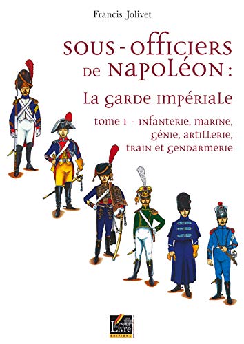 Sous-officiers de Napoléon: la Garde Imperiale tome 1, infanterie, marine, génie, artillerie, train et gendarmerie